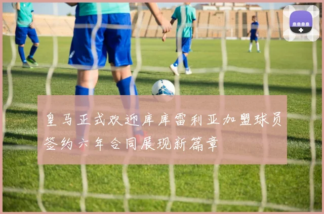 皇马正式欢迎库库雷利亚加盟球员签约六年合同展现新篇章