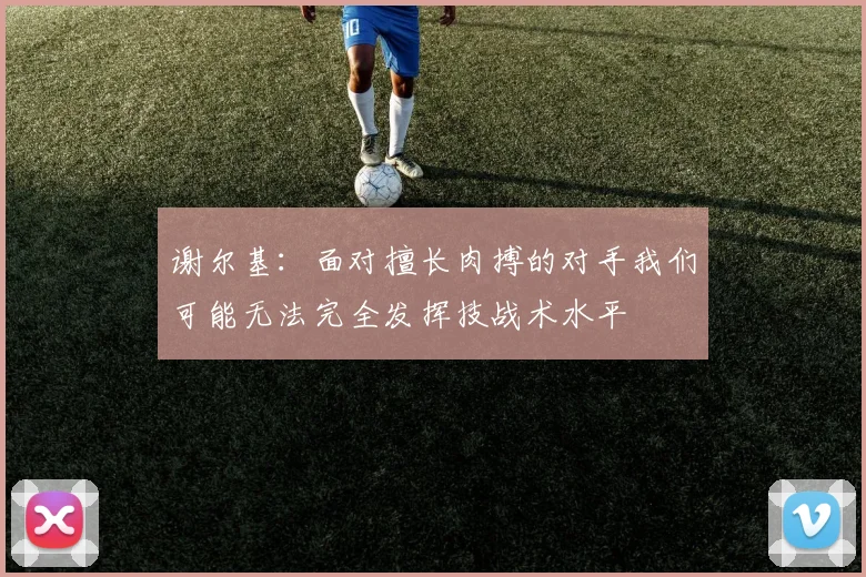 谢尔基：面对擅长肉搏的对手我们可能无法完全发挥技战术水平