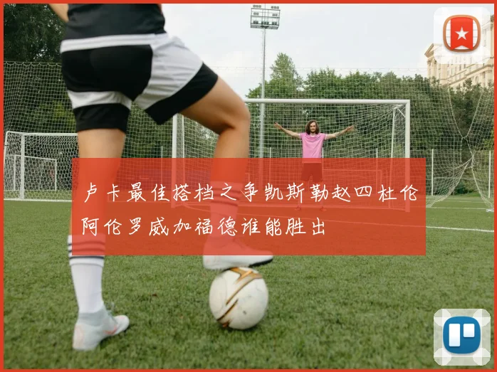 卢卡最佳搭档之争凯斯勒赵四杜伦阿伦罗威加福德谁能胜出