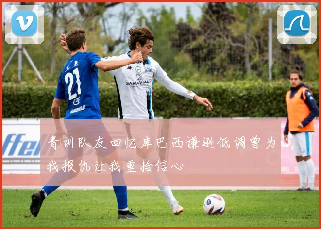 青训队友回忆库巴西谦逊低调曾为我报仇让我重拾信心