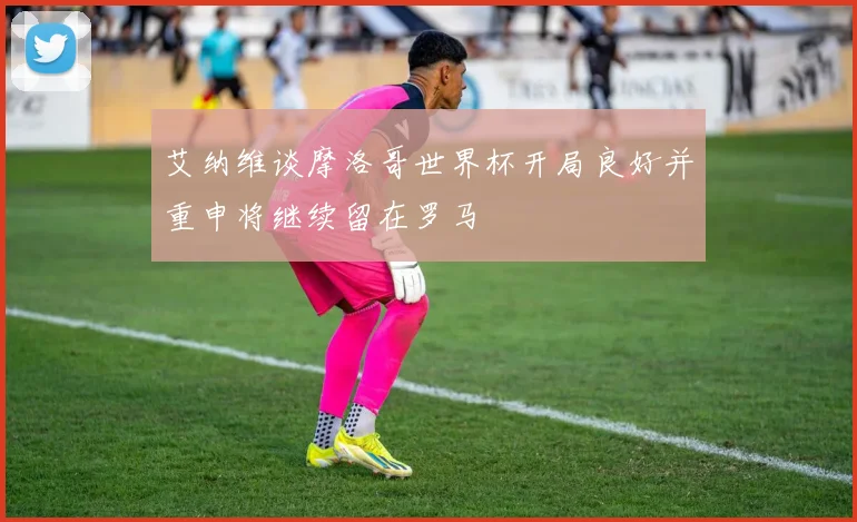艾纳维谈摩洛哥世界杯开局良好并重申将继续留在罗马