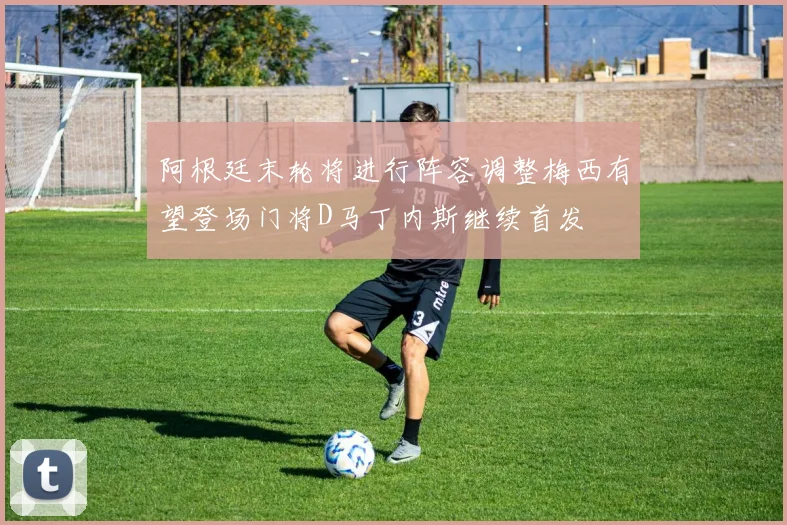阿根廷末轮将进行阵容调整梅西有望登场门将D马丁内斯继续首发