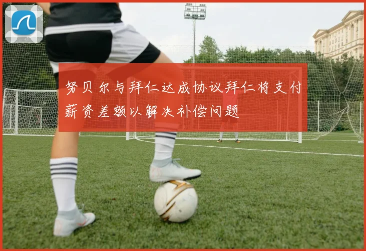 努贝尔与拜仁达成协议拜仁将支付薪资差额以解决补偿问题