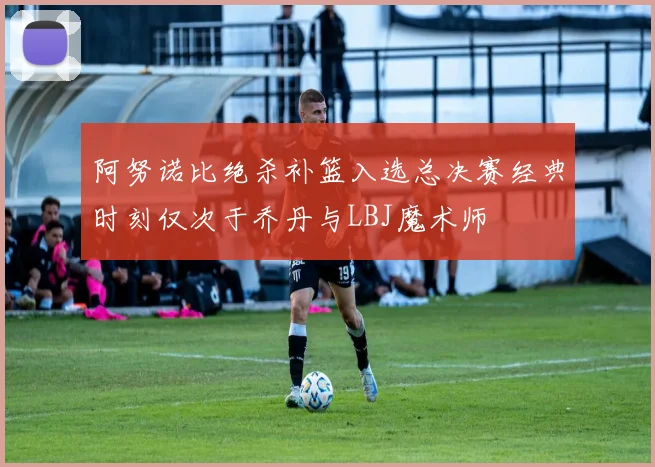 阿努诺比绝杀补篮入选总决赛经典时刻仅次于乔丹与LBJ魔术师