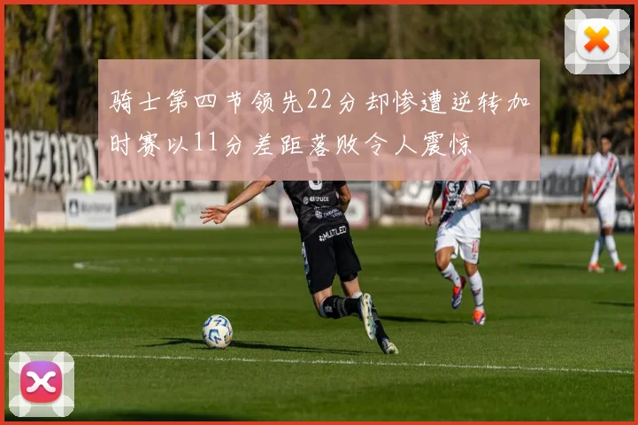 骑士第四节领先22分却惨遭逆转加时赛以11分差距落败令人震惊