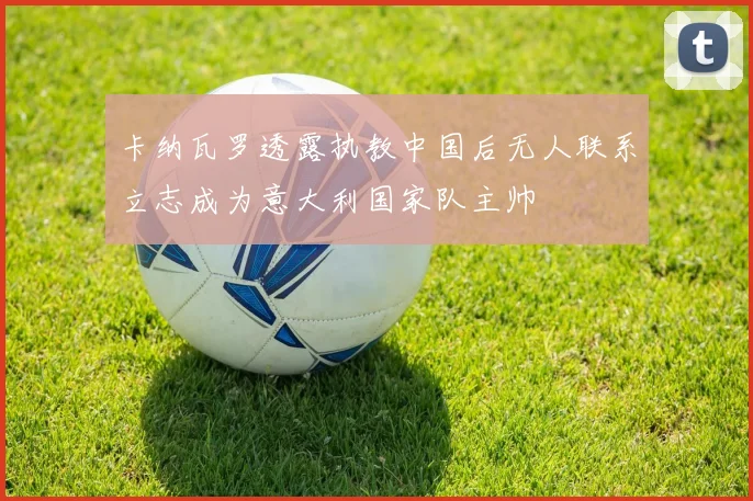 卡纳瓦罗透露执教中国后无人联系立志成为意大利国家队主帅