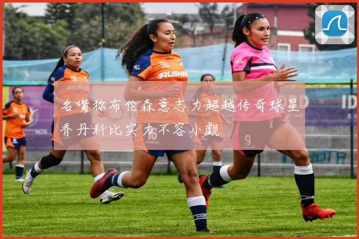 名嘴称布伦森意志力超越传奇球星乔丹科比实力不容小觑