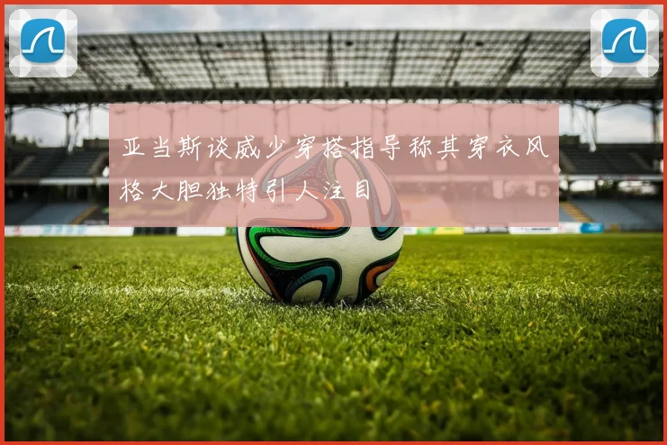 亚当斯谈威少穿搭指导称其穿衣风格大胆独特引人注目