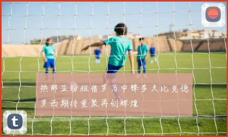 热那亚盼租借罗马中锋多夫比克德罗西期待重聚再创辉煌