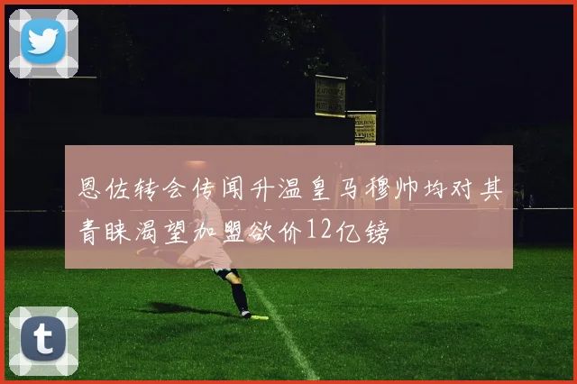 恩佐转会传闻升温皇马穆帅均对其青睐渴望加盟欲价12亿镑