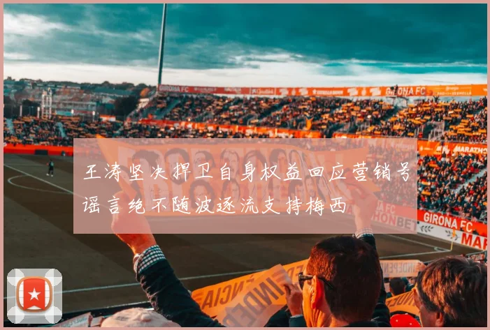王涛坚决捍卫自身权益回应营销号谣言绝不随波逐流支持梅西