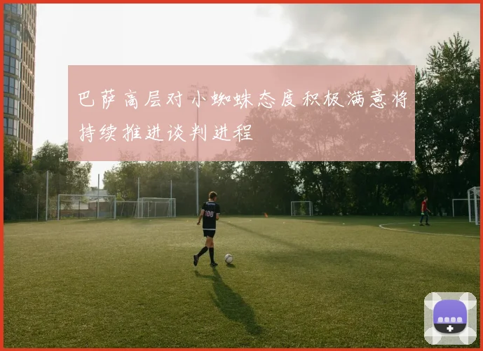 巴萨高层对小蜘蛛态度积极满意将持续推进谈判进程