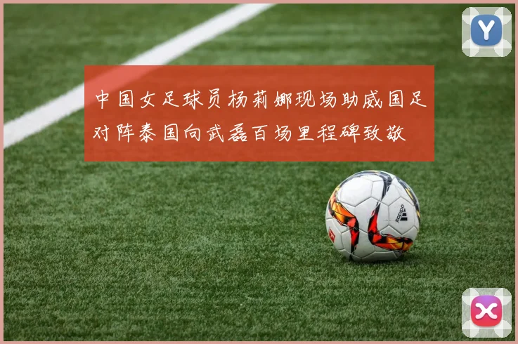 中国女足球员杨莉娜现场助威国足对阵泰国向武磊百场里程碑致敬