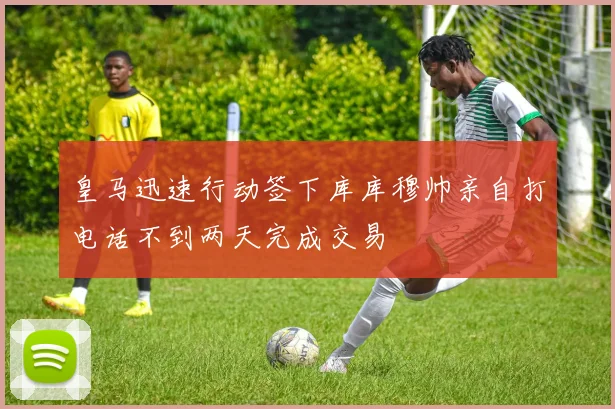 皇马迅速行动签下库库穆帅亲自打电话不到两天完成交易