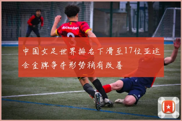 中国女足世界排名下滑至17位亚运会金牌争夺形势稍有改善