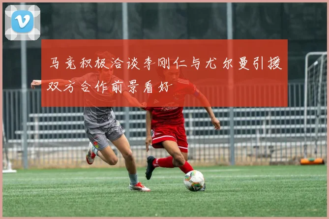 马竞积极洽谈李刚仁与尤尔曼引援双方合作前景看好