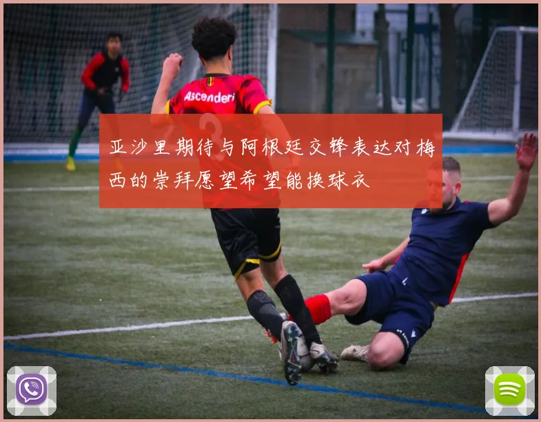 亚沙里期待与阿根廷交锋表达对梅西的崇拜愿望希望能换球衣