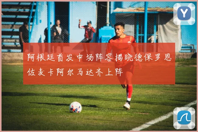 阿根廷首发中场阵容揭晓德保罗恩佐麦卡阿尔马达齐上阵